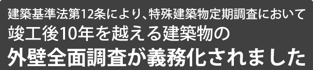 建築基準法第12条により、特殊建築物定期調査において竣工後10年を越える建築物の外壁全面調査が義務化されました。定期報告をしなかったり、虚偽の報告を行った場合は罰則の対象となります。